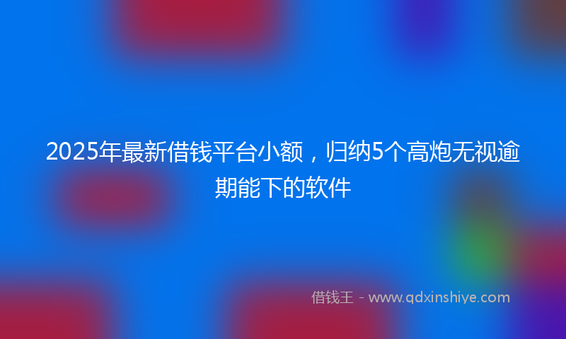 2025年最新借钱平台小额，归纳5个高炮无视逾期能下的软件
