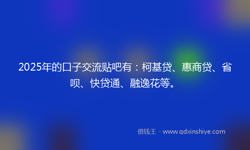 2025年的口子交流贴吧有：柯基贷、惠商贷、省呗、快贷通、融逸花等。