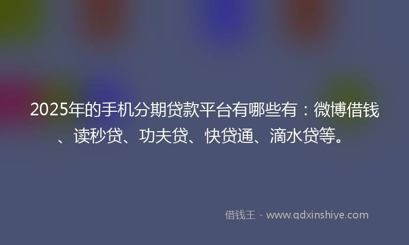 2025年的手机分期贷款平台有哪些有：微博借钱、读秒贷、功夫贷、快贷通、滴水贷等。