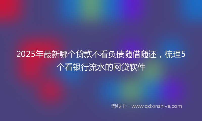 2025年最新哪个贷款不看负债随借随还，梳理5个看银行流水的网贷软件