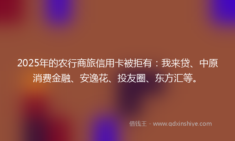 2025年的农行商旅信用卡被拒有：我来贷、中原消费金融、安逸花、投友圈、东方汇等。