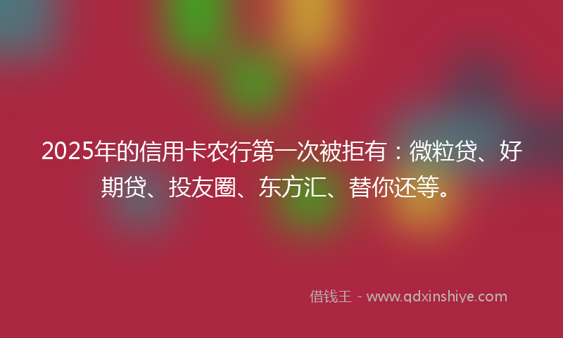 2025年的信用卡农行第一次被拒有：微粒贷、好期贷、投友圈、东方汇、替你还等。