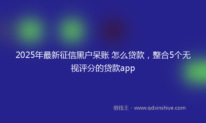 2025年最新征信黑户呆账 怎么贷款，整合5个无视评分的贷款app