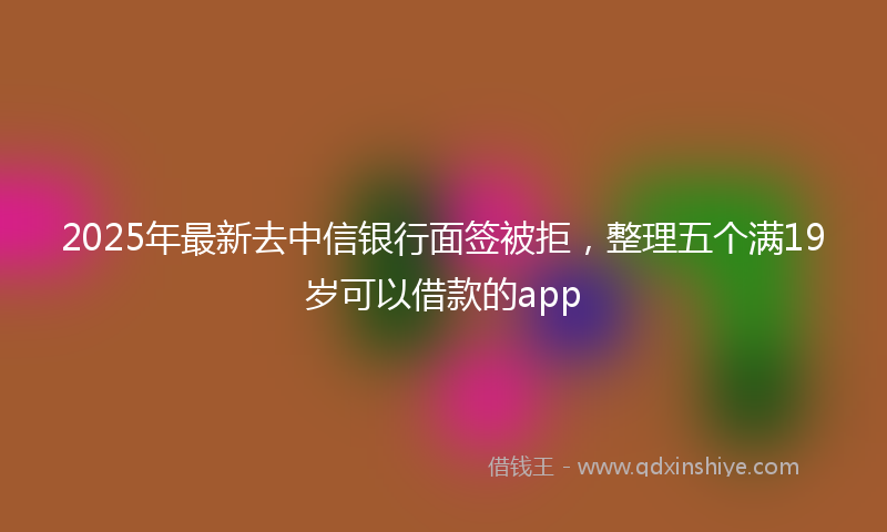 2025年最新去中信银行面签被拒，整理五个满19岁可以借款的app