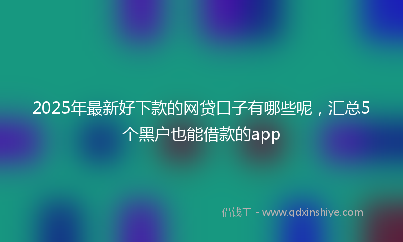 2025年最新好下款的网贷口子有哪些呢，汇总5个黑户也能借款的app