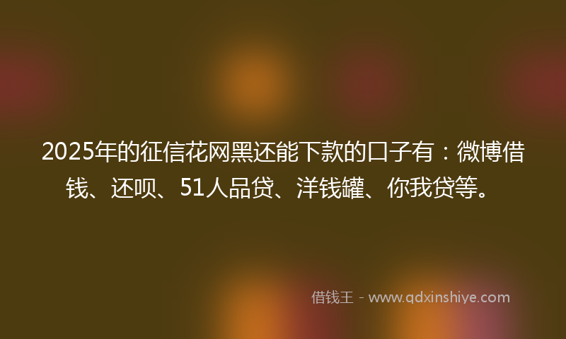 2025年的征信花网黑还能下款的口子有：微博借钱、还呗、51人品贷、洋钱罐、你我贷等。