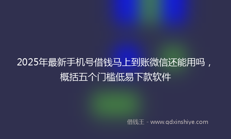 2025年最新手机号借钱马上到账微信还能用吗，概括五个门槛低易下款软件