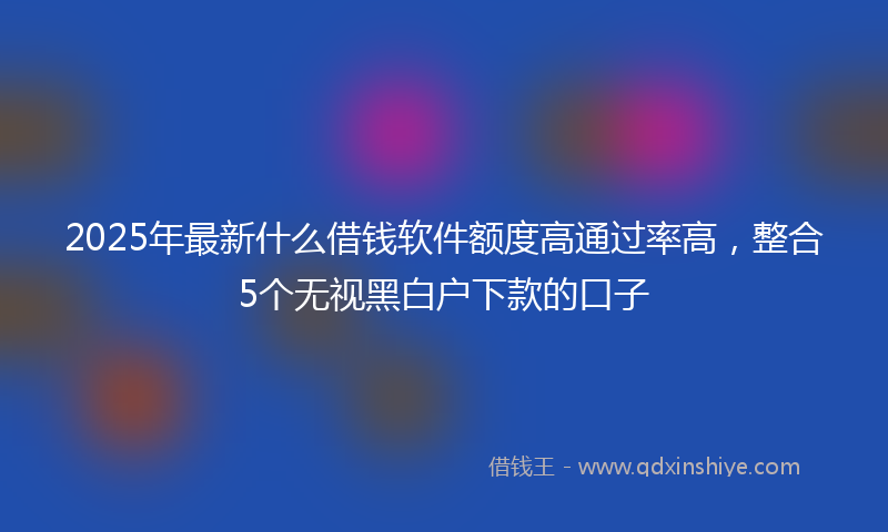 2025年最新什么借钱软件额度高通过率高，整合5个无视黑白户下款的口子