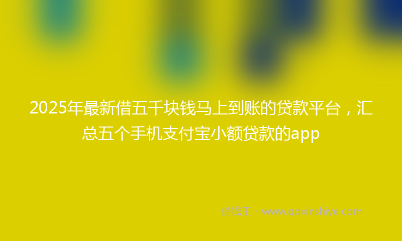 2025年最新借五千块钱马上到账的贷款平台，汇总五个手机支付宝小额贷款的app
