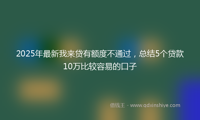 2025年最新我来贷有额度不通过，总结5个贷款10万比较容易的口子