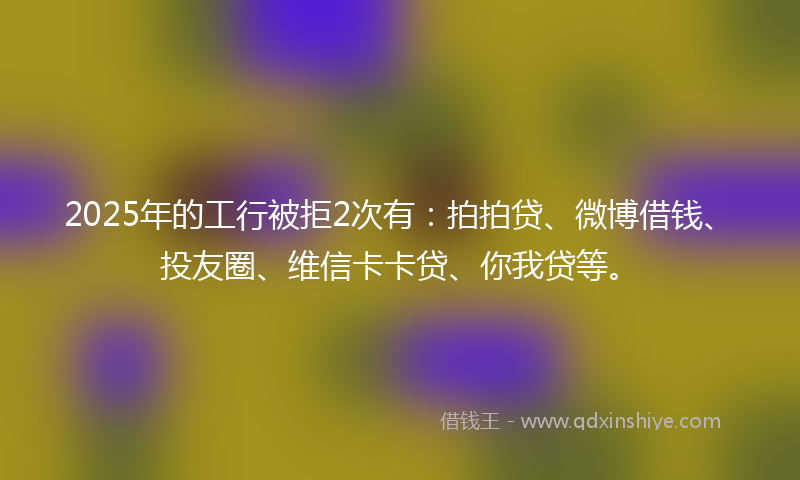 2025年的工行被拒2次有：拍拍贷、微博借钱、投友圈、维信卡卡贷、你我贷等。