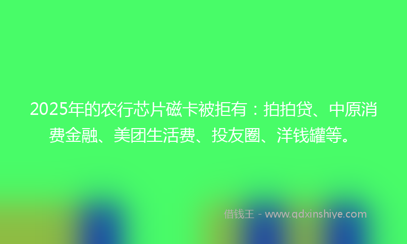 2025年的农行芯片磁卡被拒有：拍拍贷、中原消费金融、美团生活费、投友圈、洋钱罐等。