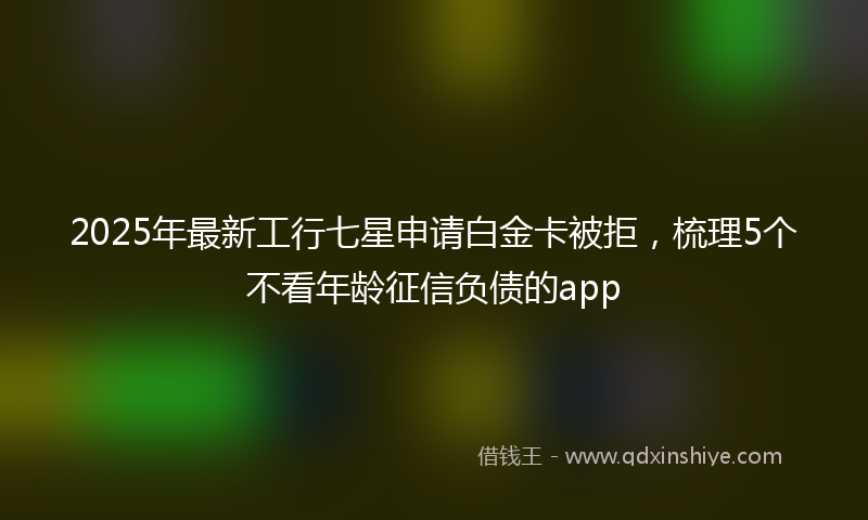 2025年最新工行七星申请白金卡被拒，梳理5个不看年龄征信负债的app