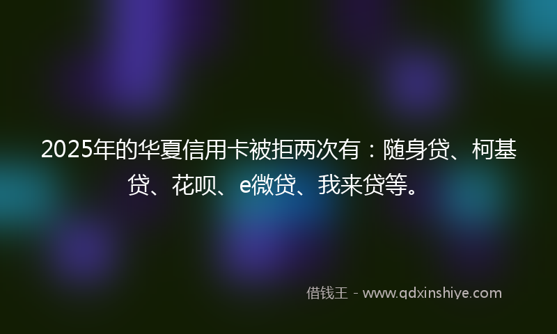 2025年的华夏信用卡被拒两次有：随身贷、柯基贷、花呗、e微贷、我来贷等。