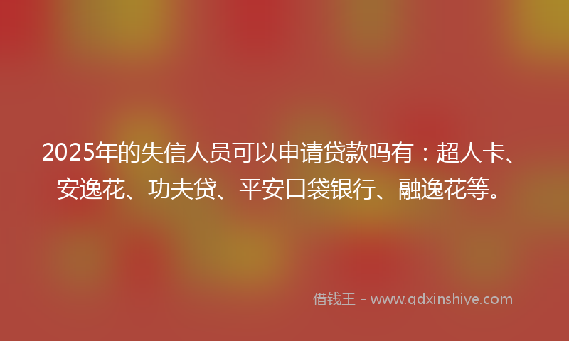 2025年的失信人员可以申请贷款吗有：超人卡、安逸花、功夫贷、平安口袋银行、融逸花等。