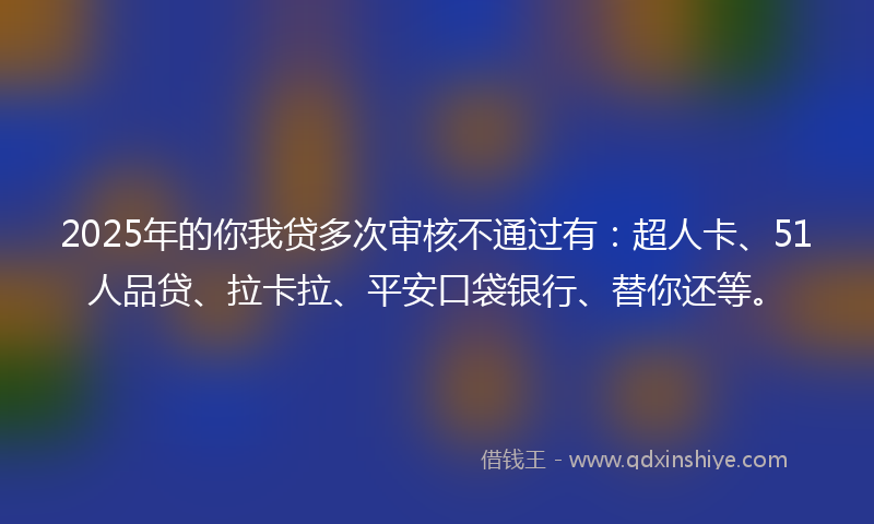 2025年的你我贷多次审核不通过有：超人卡、51人品贷、拉卡拉、平安口袋银行、替你还等。