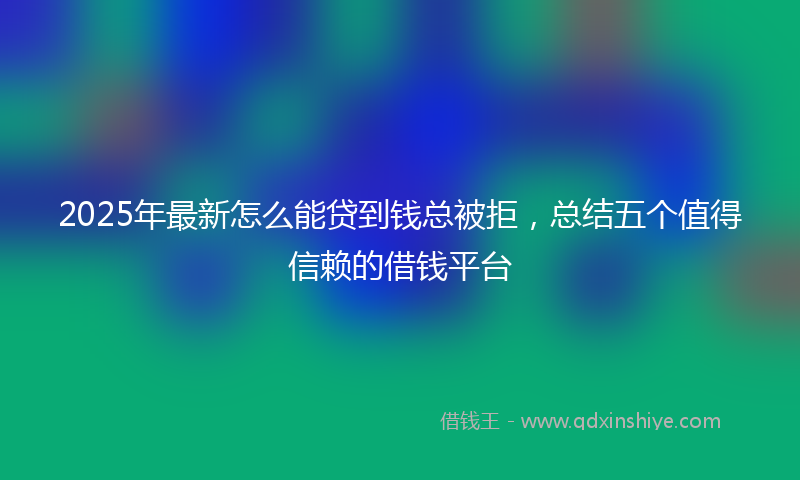 2025年最新怎么能贷到钱总被拒，总结五个值得信赖的借钱平台