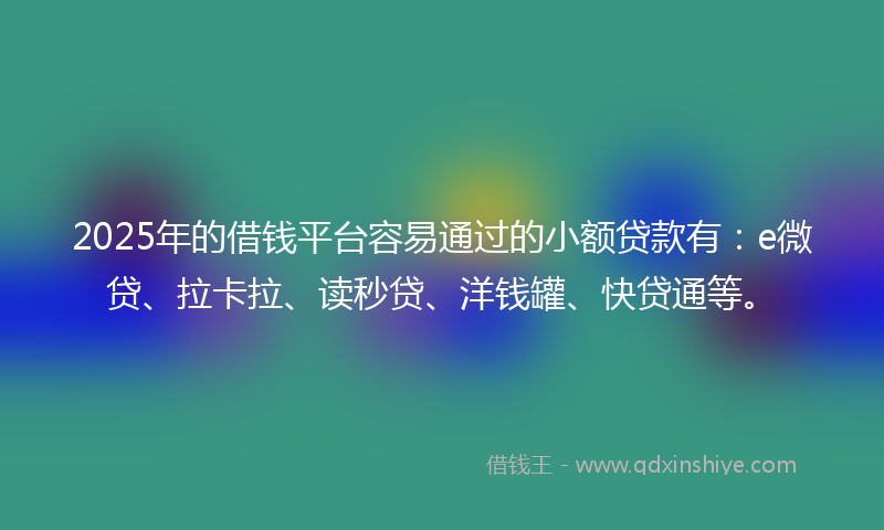 2025年的借钱平台容易通过的小额贷款有：e微贷、拉卡拉、读秒贷、洋钱罐、快贷通等。