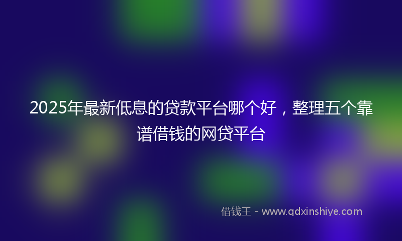 2025年最新低息的贷款平台哪个好，整理五个靠谱借钱的网贷平台