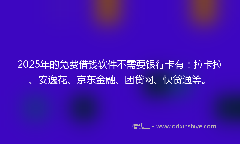 2025年的免费借钱软件不需要银行卡有：拉卡拉、安逸花、京东金融、团贷网、快贷通等。