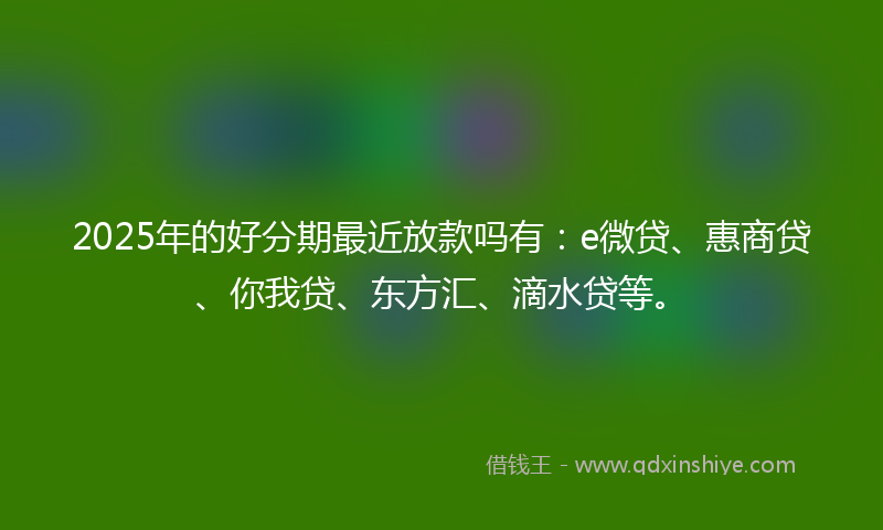 2025年的好分期最近放款吗有：e微贷、惠商贷、你我贷、东方汇、滴水贷等。