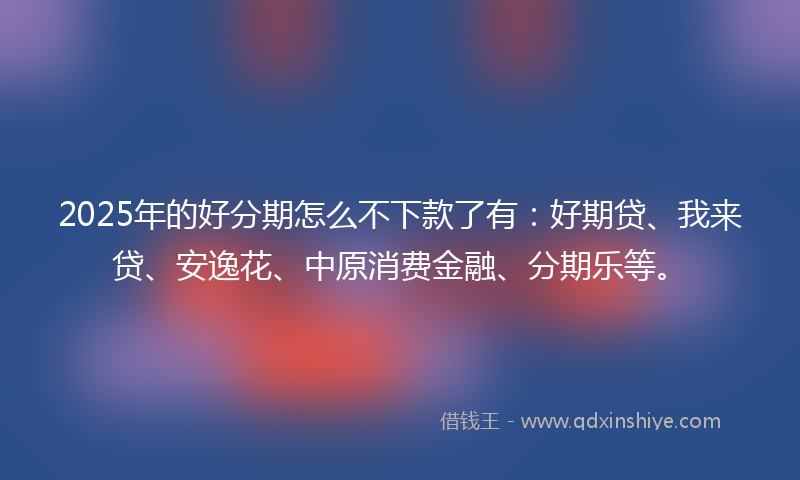 2025年的好分期怎么不下款了有：好期贷、我来贷、安逸花、中原消费金融、分期乐等。