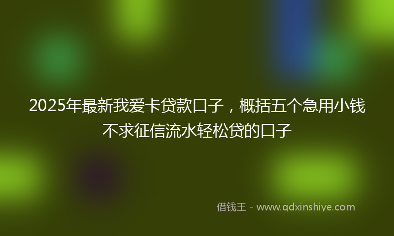 2025年最新我爱卡贷款口子，概括五个急用小钱不求征信流水轻松贷的口子