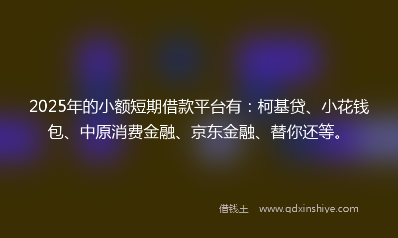 2025年的小额短期借款平台有：柯基贷、小花钱包、中原消费金融、京东金融、替你还等。