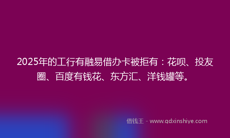 2025年的工行有融易借办卡被拒有：花呗、投友圈、百度有钱花、东方汇、洋钱罐等。