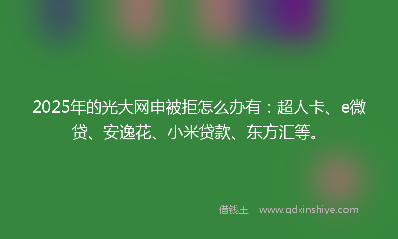 2025年的光大网申被拒怎么办有：超人卡、e微贷、安逸花、小米贷款、东方汇等。