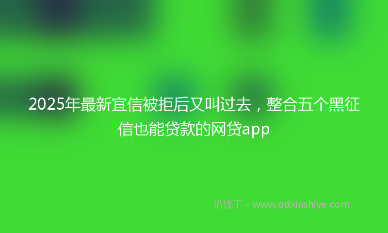 2025年最新宜信被拒后又叫过去，整合五个黑征信也能贷款的网贷app