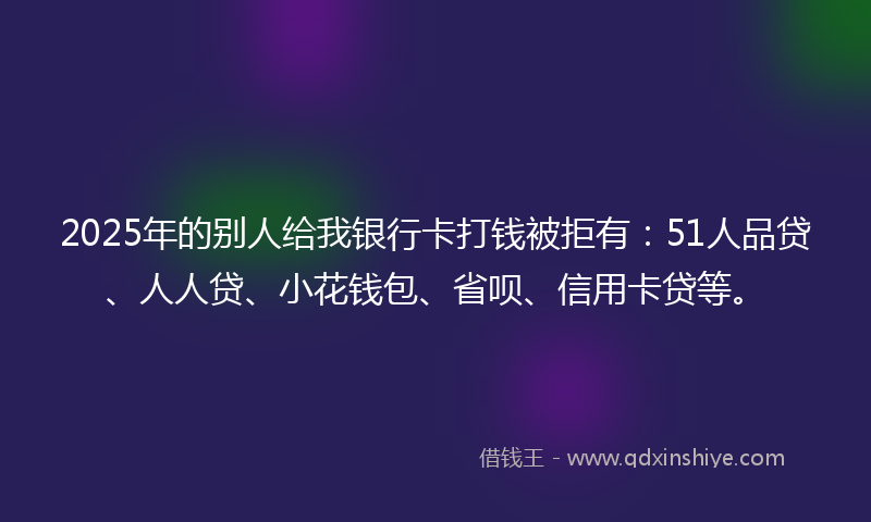 2025年的别人给我银行卡打钱被拒有：51人品贷、人人贷、小花钱包、省呗、信用卡贷等。