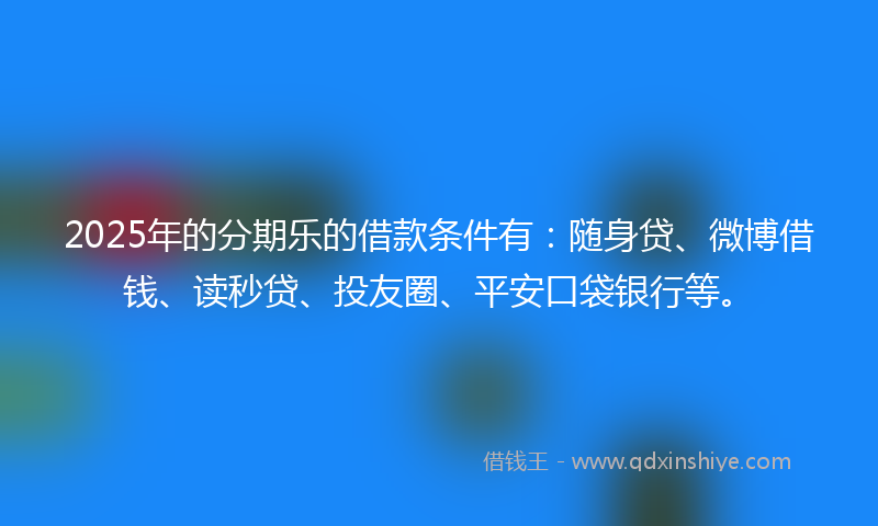 2025年的分期乐的借款条件有：随身贷、微博借钱、读秒贷、投友圈、平安口袋银行等。