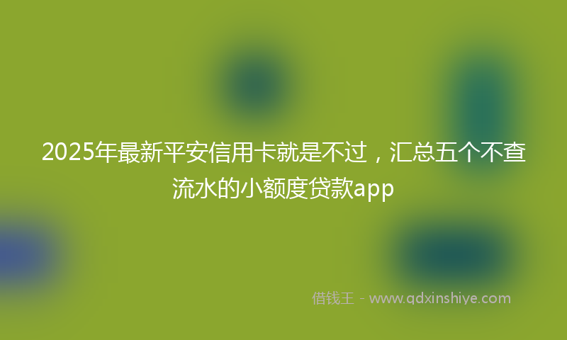 2025年最新平安信用卡就是不过，汇总五个不查流水的小额度贷款app