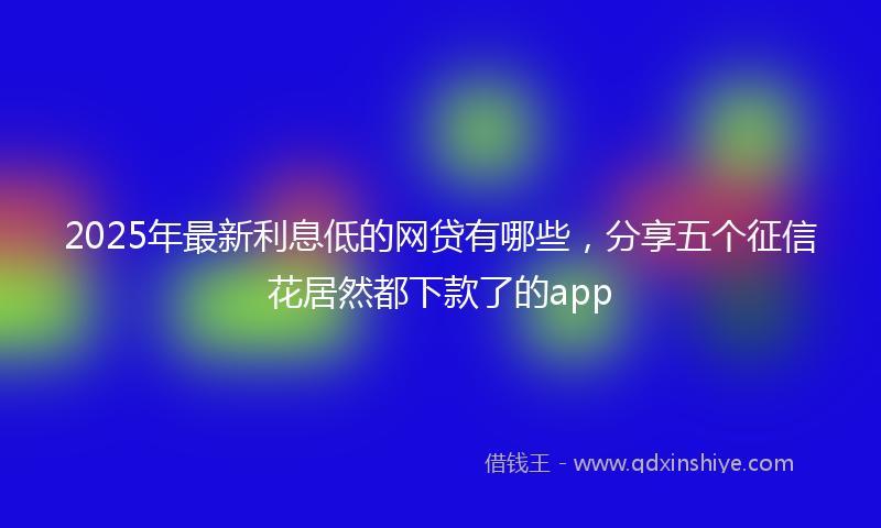 2025年最新利息低的网贷有哪些，分享五个征信花居然都下款了的app
