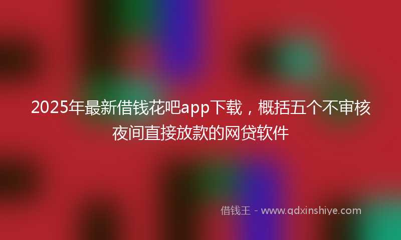 2025年最新借钱花吧app下载，概括五个不审核夜间直接放款的网贷软件