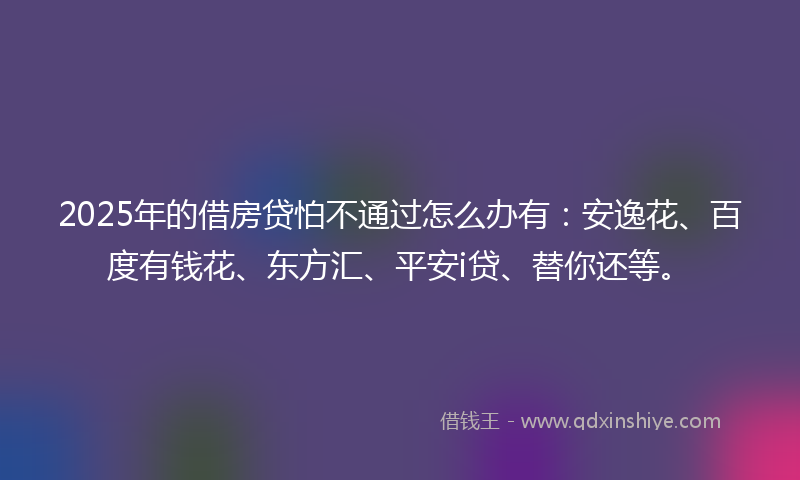 2025年的借房贷怕不通过怎么办有：安逸花、百度有钱花、东方汇、平安i贷、替你还等。