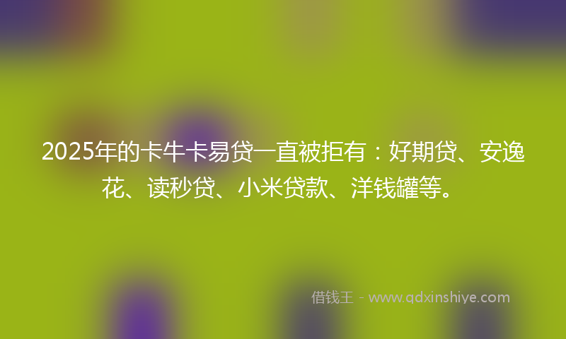 2025年的卡牛卡易贷一直被拒有：好期贷、安逸花、读秒贷、小米贷款、洋钱罐等。