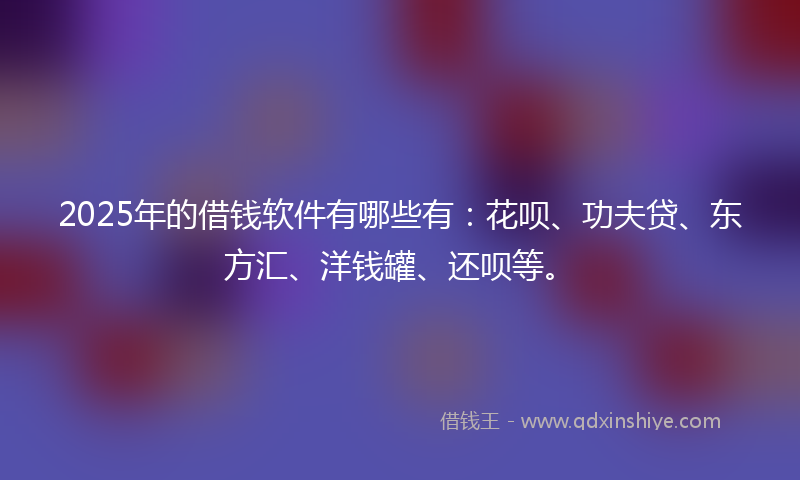 2025年的借钱软件有哪些有：花呗、功夫贷、东方汇、洋钱罐、还呗等。