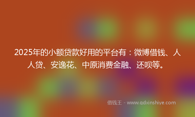 2025年的小额贷款好用的平台有：微博借钱、人人贷、安逸花、中原消费金融、还呗等。