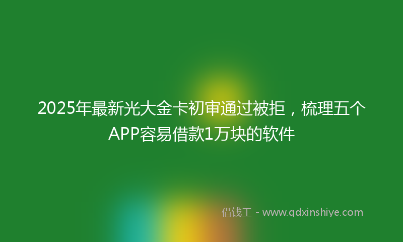 2025年最新光大金卡初审通过被拒，梳理五个APP容易借款1万块的软件