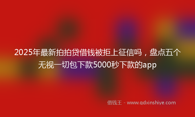 2025年最新拍拍贷借钱被拒上征信吗，盘点五个无视一切包下款5000秒下款的app
