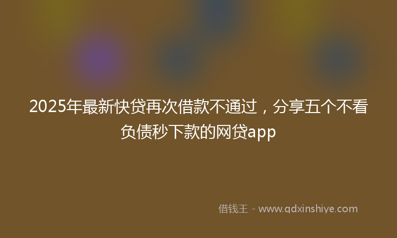2025年最新快贷再次借款不通过，分享五个不看负债秒下款的网贷app