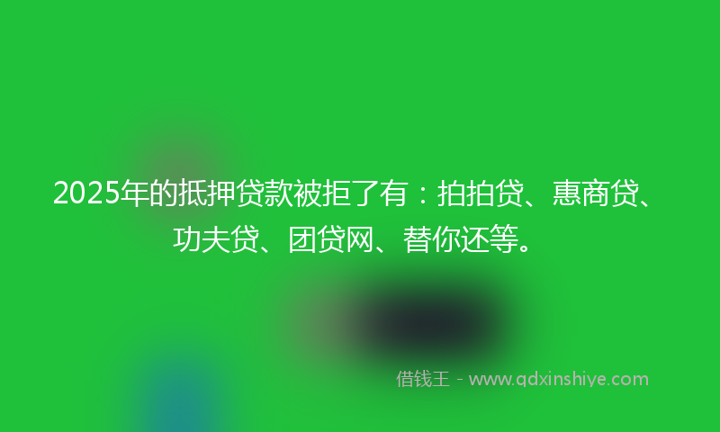 2025年的抵押贷款被拒了有：拍拍贷、惠商贷、功夫贷、团贷网、替你还等。
