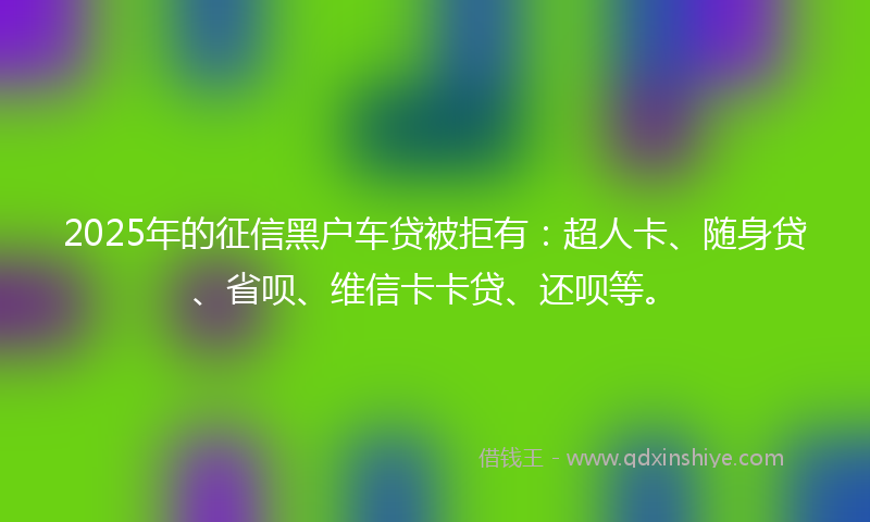 2025年的征信黑户车贷被拒有：超人卡、随身贷、省呗、维信卡卡贷、还呗等。