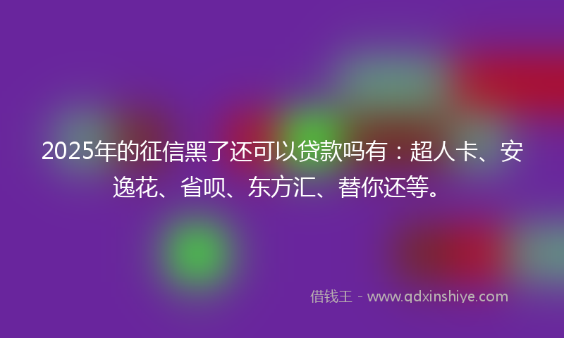 2025年的征信黑了还可以贷款吗有：超人卡、安逸花、省呗、东方汇、替你还等。