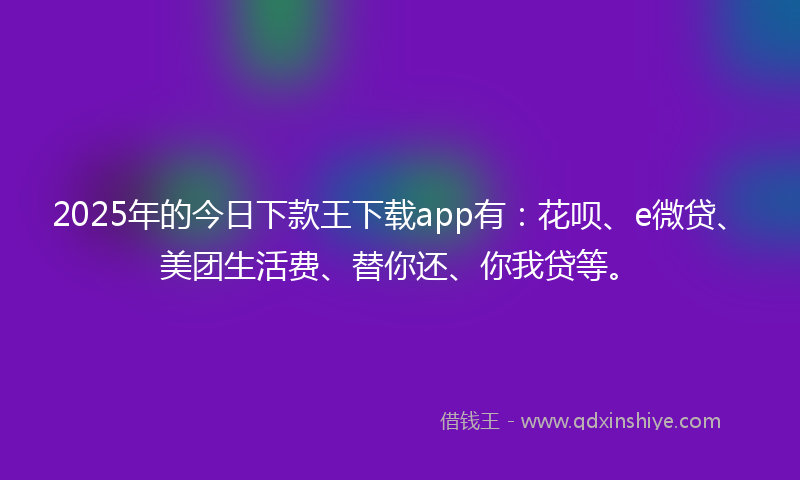 2025年的今日下款王下载app有：花呗、e微贷、美团生活费、替你还、你我贷等。
