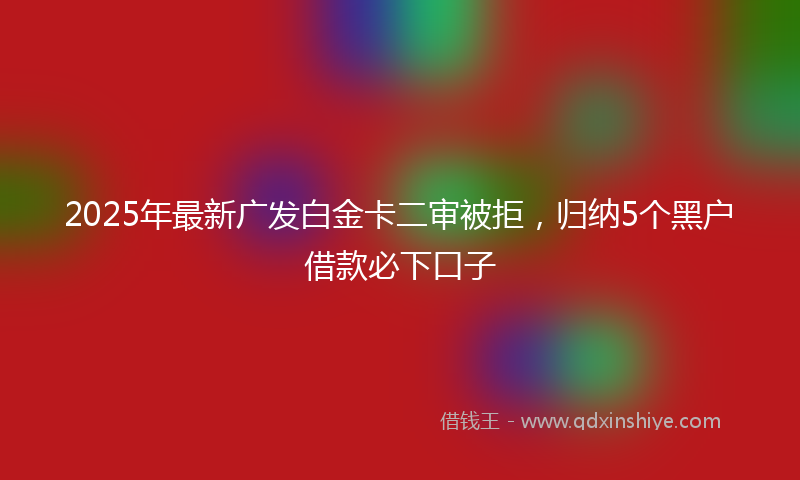2025年最新广发白金卡二审被拒，归纳5个黑户借款必下口子