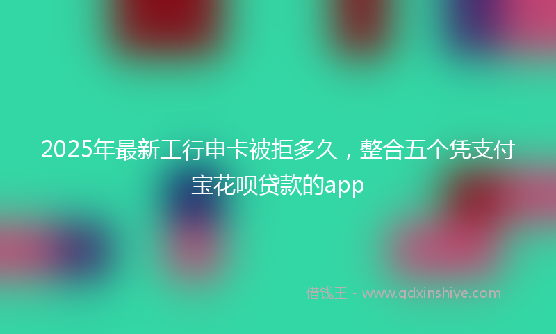2025年最新工行申卡被拒多久，整合五个凭支付宝花呗贷款的app