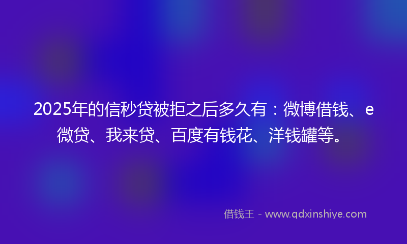 2025年的信秒贷被拒之后多久有：微博借钱、e微贷、我来贷、百度有钱花、洋钱罐等。